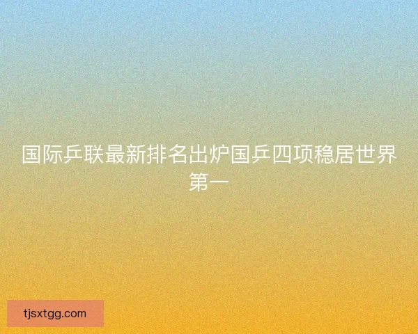 国际乒联最新排名出炉国乒四项稳居世界第一