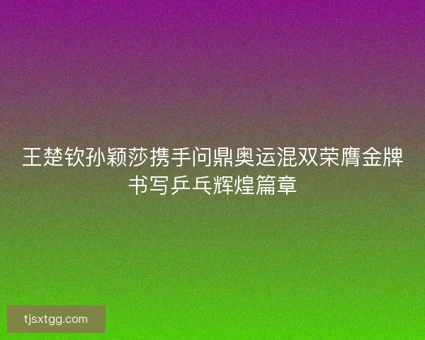 王楚钦孙颖莎携手问鼎奥运混双荣膺金牌书写乒乓辉煌篇章