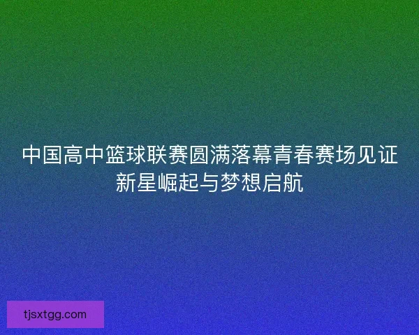 中国高中篮球联赛圆满落幕青春赛场见证新星崛起与梦想启航