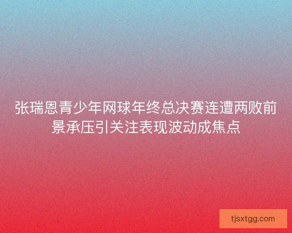 张瑞恩青少年网球年终总决赛连遭两败前景承压引关注表现波动成焦点