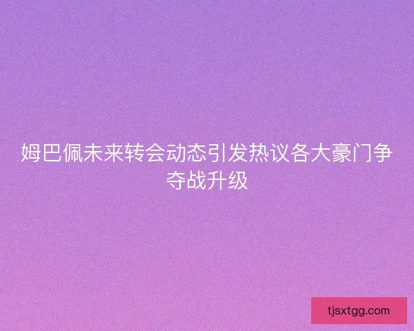 姆巴佩未来转会动态引发热议各大豪门争夺战升级